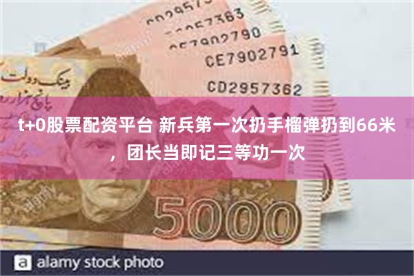 t+0股票配资平台 新兵第一次扔手榴弹扔到66米，团长当即记三等功一次