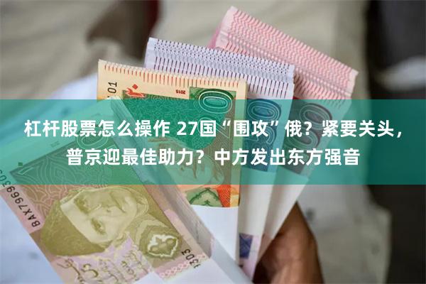 杠杆股票怎么操作 27国“围攻”俄？紧要关头，普京迎最佳助力？中方发出东方强音