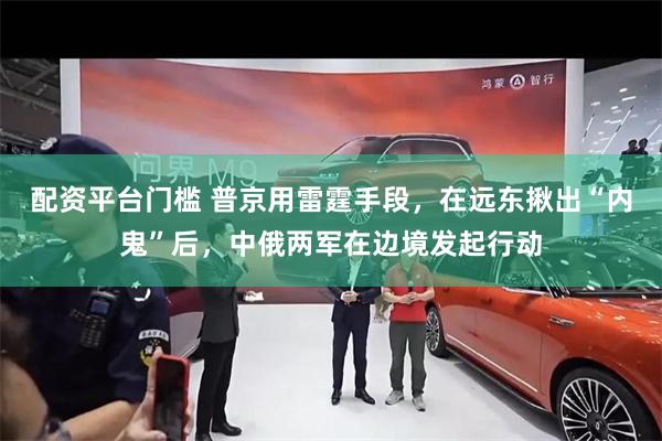 配资平台门槛 普京用雷霆手段，在远东揪出“内鬼”后，中俄两军在边境发起行动