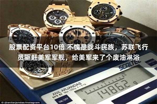 股票配资平台10倍 不愧是战斗民族，苏联飞行员驱赶美军军舰，给美军来了个废油淋浴