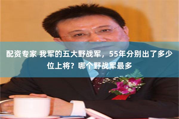 配资专家 我军的五大野战军，55年分别出了多少位上将？哪个野战军最多