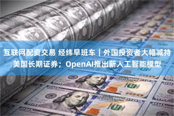 互联网配资交易 经纬早班车｜外国投资者大幅减持美国长期证券；OpenAI推出新人工智能模型