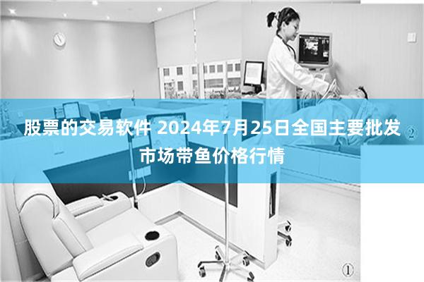 股票的交易软件 2024年7月25日全国主要批发市场带鱼价格行情