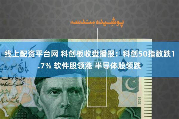 线上配资平台网 科创板收盘播报：科创50指数跌1.7% 软件股领涨 半导体股领跌