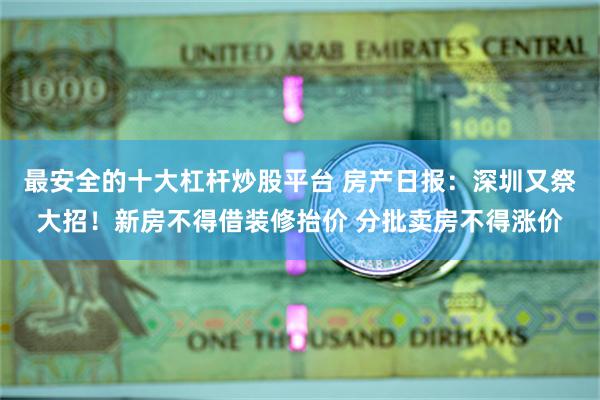 最安全的十大杠杆炒股平台 房产日报：深圳又祭大招！新房不得借装修抬价 分批卖房不得涨价
