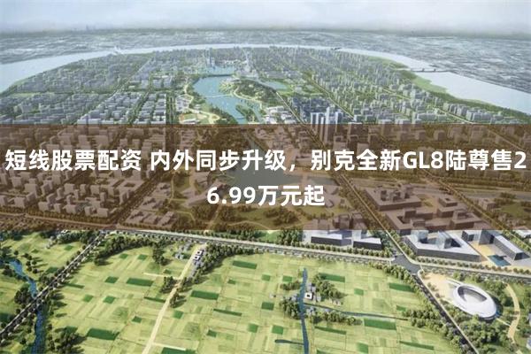 短线股票配资 内外同步升级，别克全新GL8陆尊售26.99万元起