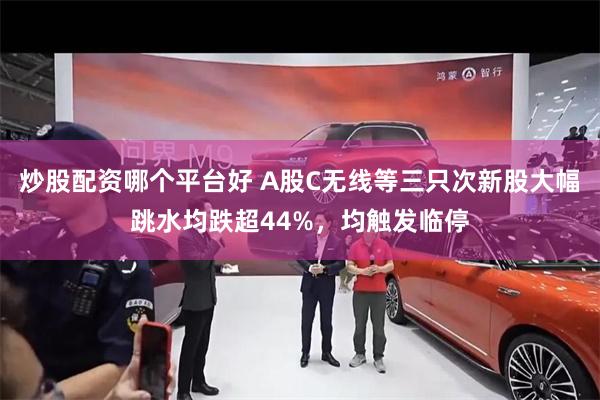炒股配资哪个平台好 A股C无线等三只次新股大幅跳水均跌超44%，均触发临停