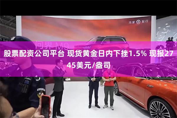 股票配资公司平台 现货黄金日内下挫1.5% 现报2745美元/盎司