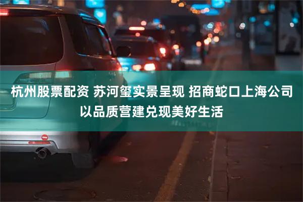杭州股票配资 苏河玺实景呈现 招商蛇口上海公司以品质营建兑现美好生活