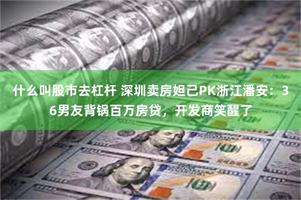 什么叫股市去杠杆 深圳卖房妲己PK浙江潘安：36男友背锅百万房贷，开发商笑醒了