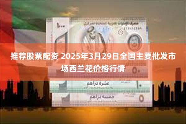 推荐股票配资 2025年3月29日全国主要批发市场西兰花价格行情