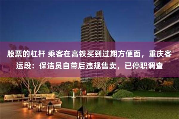 股票的杠杆 乘客在高铁买到过期方便面，重庆客运段：保洁员自带后违规售卖，已停职调查