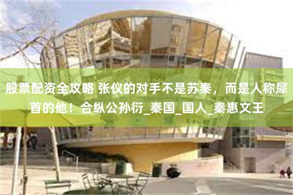 股票配资全攻略 张仪的对手不是苏秦，而是人称犀首的他！合纵公孙衍_秦国_国人_秦惠文王