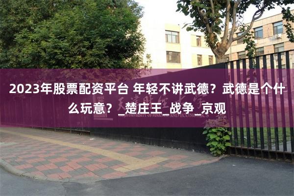 2023年股票配资平台 年轻不讲武德？武德是个什么玩意？_楚庄王_战争_京观