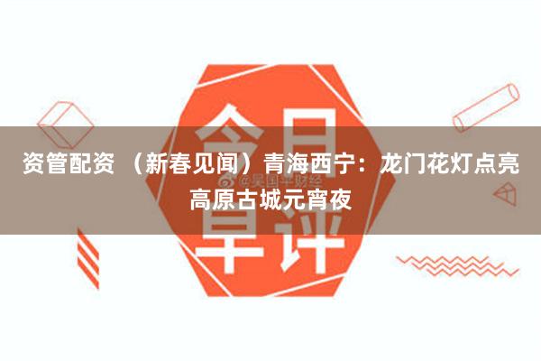 资管配资 （新春见闻）青海西宁：龙门花灯点亮高原古城元宵夜
