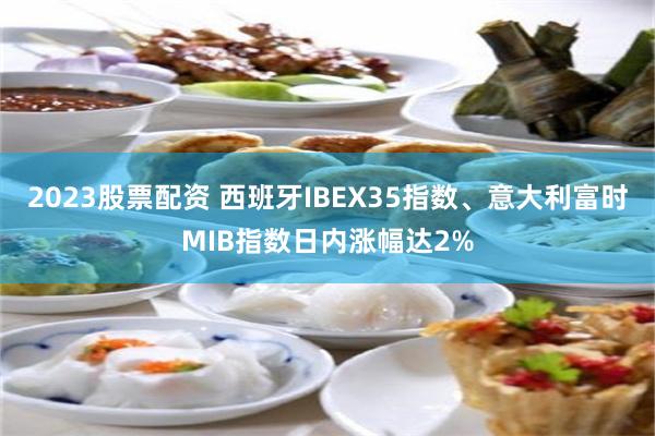 2023股票配资 西班牙IBEX35指数、意大利富时MIB指数日内涨幅达2%