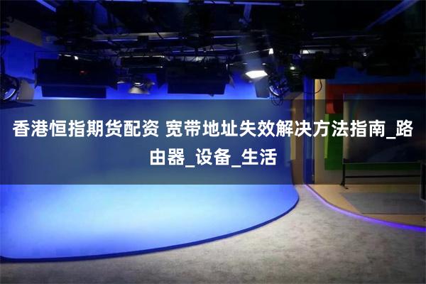 香港恒指期货配资 宽带地址失效解决方法指南_路由器_设备_生活