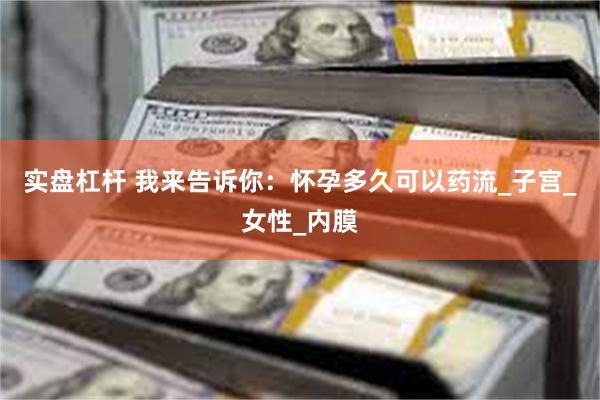 实盘杠杆 我来告诉你：怀孕多久可以药流_子宫_女性_内膜