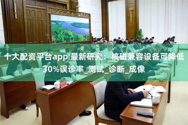 十大配资平台app 最新研究：核磁兼容设备可降低30%误诊率_测试_诊断_成像