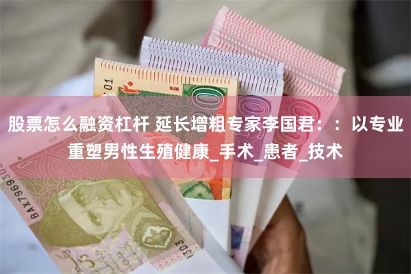 股票怎么融资杠杆 延长增粗专家李国君：：以专业重塑男性生殖健康_手术_患者_技术