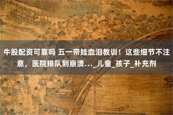 牛股配资可靠吗 五一带娃血泪教训！这些细节不注意，医院排队到崩溃…_儿童_孩子_补充剂