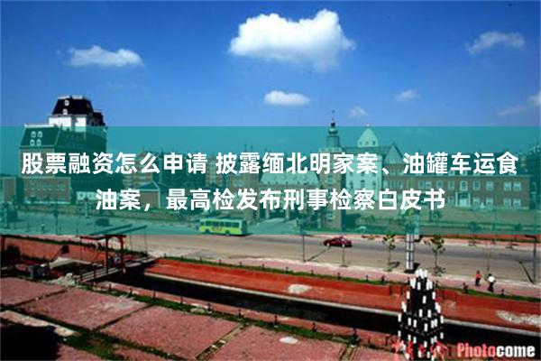 股票融资怎么申请 披露缅北明家案、油罐车运食油案，最高检发布刑事检察白皮书