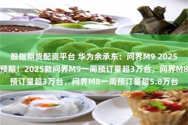 股指期货配资平台 华为余承东：问界M9 2025款及问界M8订单远超预期！2025款问界M9一周预订量超3万台，问界M8一周预订量超5.8万台
