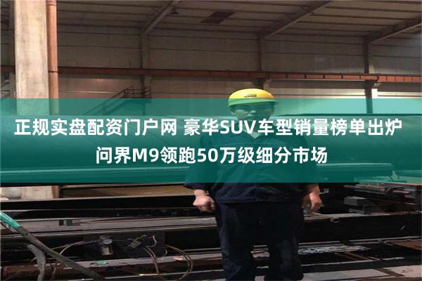 正规实盘配资门户网 豪华SUV车型销量榜单出炉 问界M9领跑50万级细分市场