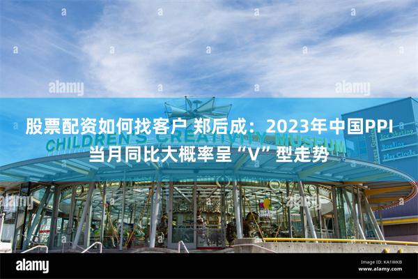 股票配资如何找客户 郑后成：2023年中国PPI当月同比大概率呈“V”型走势
