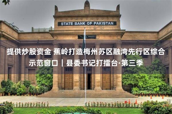 提供炒股资金 蕉岭打造梅州苏区融湾先行区综合示范窗口｜县委书记打擂台·第三季