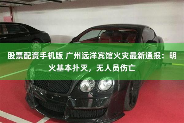 股票配资手机版 广州远洋宾馆火灾最新通报：明火基本扑灭，无人员伤亡