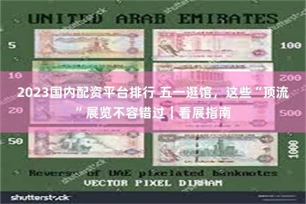 2023国内配资平台排行 五一逛馆，这些“顶流”展览不容错过｜看展指南