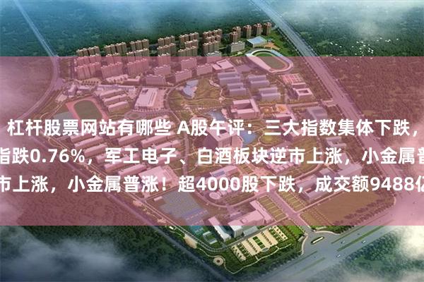 杠杆股票网站有哪些 A股午评：三大指数集体下跌，沪指跌0.47%创业板指跌0.76%，军工电子、白酒板块逆市上涨，小金属普涨！超4000股下跌，成交额9488亿缩量558亿