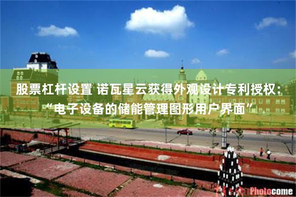 股票杠杆设置 诺瓦星云获得外观设计专利授权：“电子设备的储能管理图形用户界面”