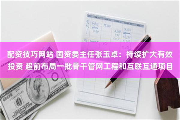 配资技巧网站 国资委主任张玉卓：持续扩大有效投资 超前布局一批骨干管网工程和互联互通项目