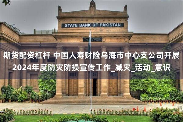 期货配资杠杆 中国人寿财险乌海市中心支公司开展2024年度防灾防损宣传工作_减灾_活动_意识