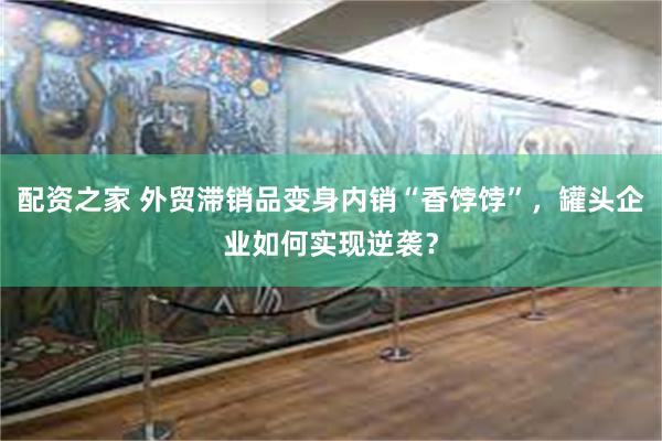 配资之家 外贸滞销品变身内销“香饽饽”，罐头企业如何实现逆袭？