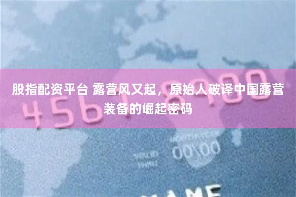 股指配资平台 露营风又起，原始人破译中国露营装备的崛起密码