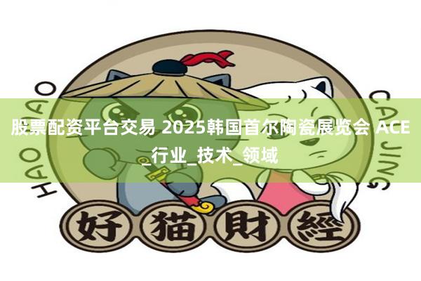 股票配资平台交易 2025韩国首尔陶瓷展览会 ACE_行业_技术_领域