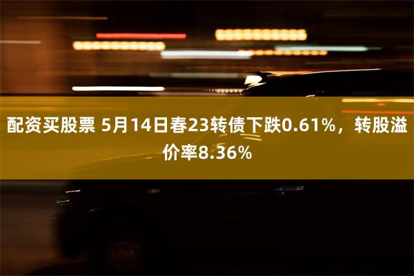 配资买股票 5月14日春23转债下跌0.61%，转股溢价率8.36%