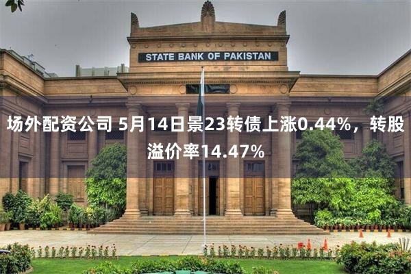 场外配资公司 5月14日景23转债上涨0.44%，转股溢价率14.47%