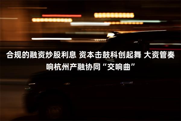 合规的融资炒股利息 资本击鼓科创起舞 大资管奏响杭州产融协同“交响曲”