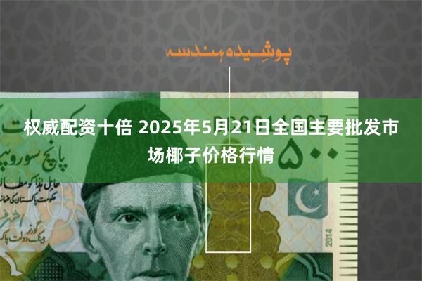 权威配资十倍 2025年5月21日全国主要批发市场椰子价格行情