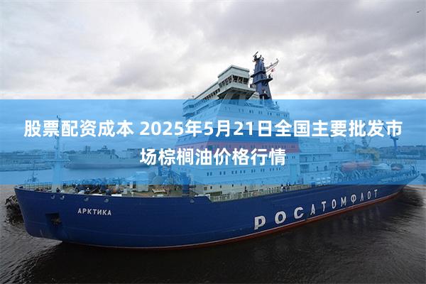 股票配资成本 2025年5月21日全国主要批发市场棕榈油价格行情