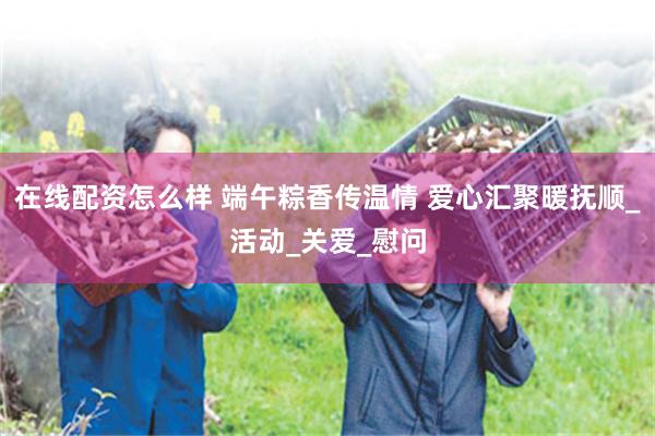 在线配资怎么样 端午粽香传温情 爱心汇聚暖抚顺_活动_关爱_慰问