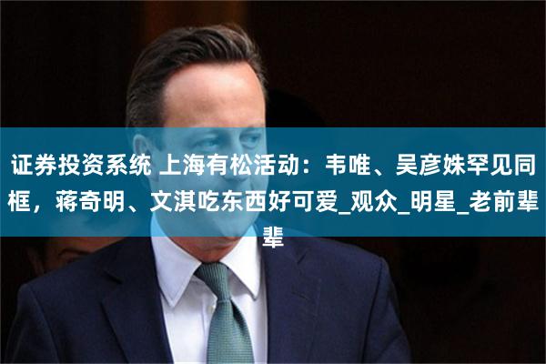 证券投资系统 上海有松活动：韦唯、吴彦姝罕见同框，蒋奇明、文淇吃东西好可爱_观众_明星_老前辈