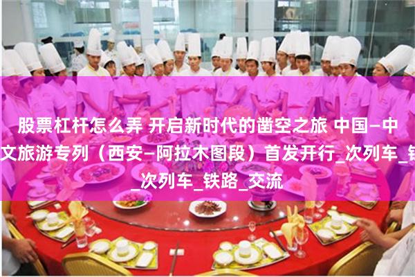 股票杠杆怎么弄 开启新时代的凿空之旅 中国—中亚国际人文旅游专列（西安—阿拉木图段）首发开行_次列车_铁路_交流