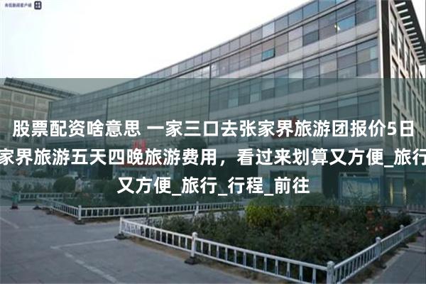 股票配资啥意思 一家三口去张家界旅游团报价5日游全包，张家界旅游五天四晚旅游费用，看过来划算又方便_旅行_行程_前往