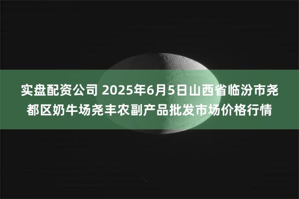 实盘配资公司 2025年6月5日山西省临汾市尧都区奶牛场尧丰农副产品批发市场价格行情