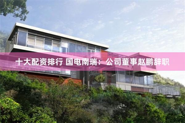 十大配资排行 国电南瑞：公司董事赵鹏辞职